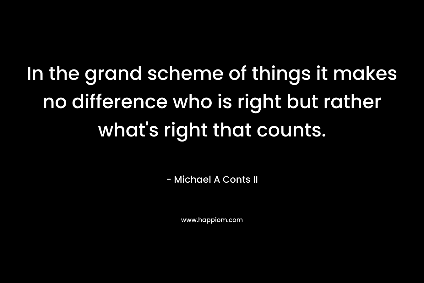 In the grand scheme of things it makes no difference who is right but rather what's right that counts.