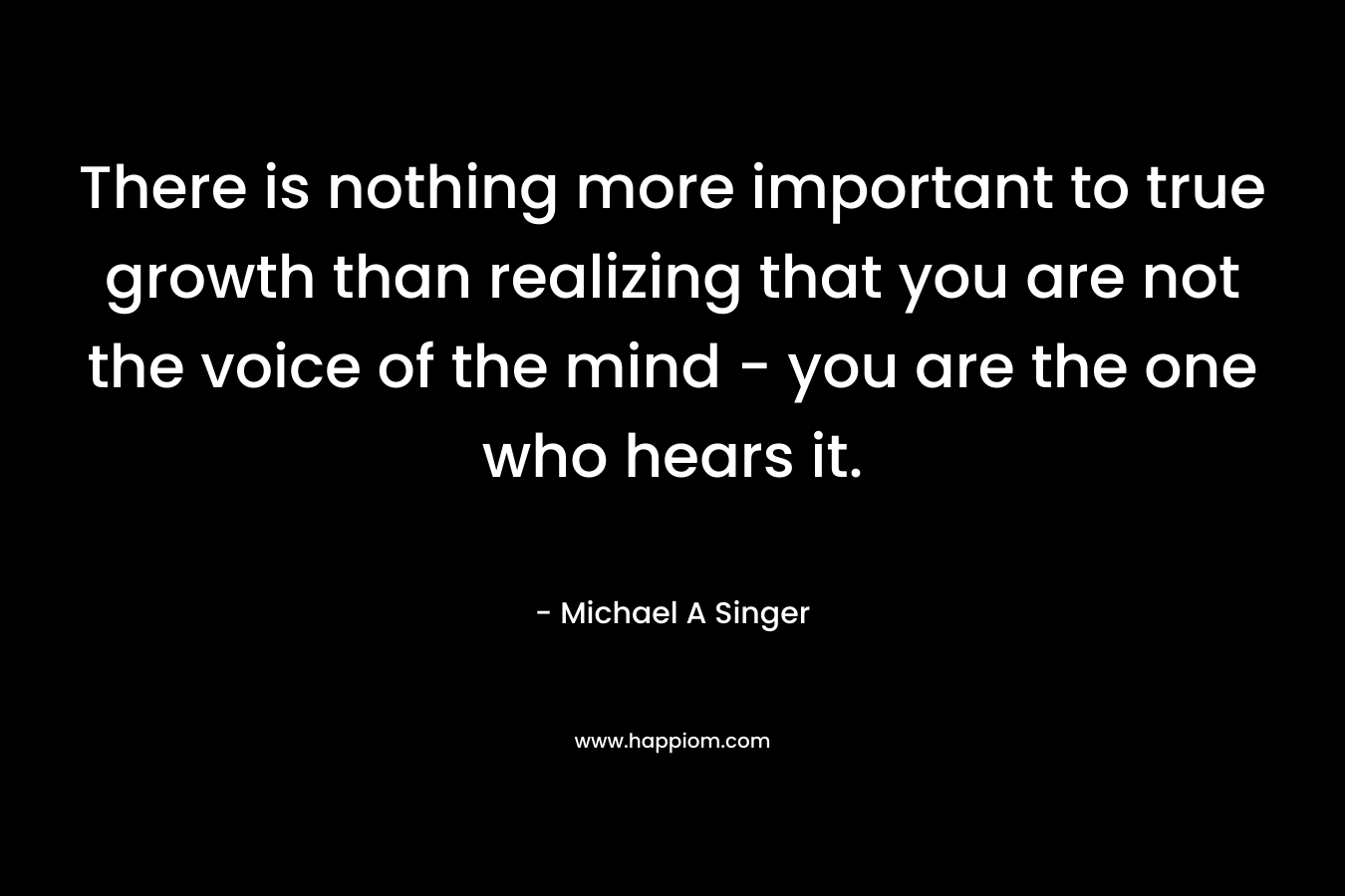 There is nothing more important to true growth than realizing that you are not the voice of the mind - you are the one who hears it.