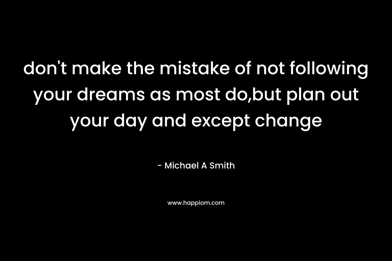 don't make the mistake of not following your dreams as most do,but plan out your day and except change