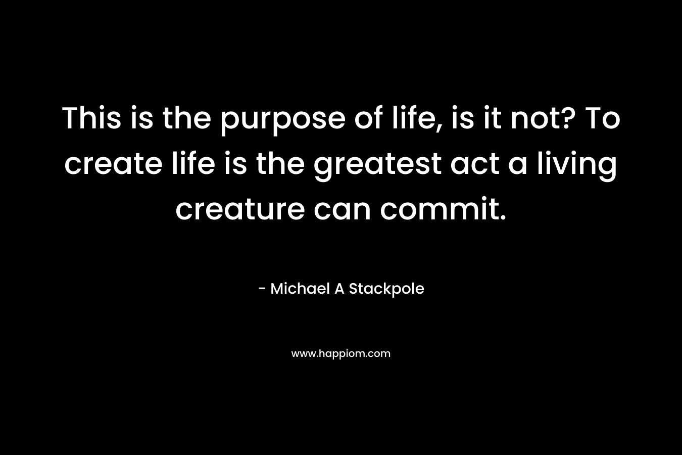 This is the purpose of life, is it not? To create life is the greatest act a living creature can commit. – Michael A Stackpole