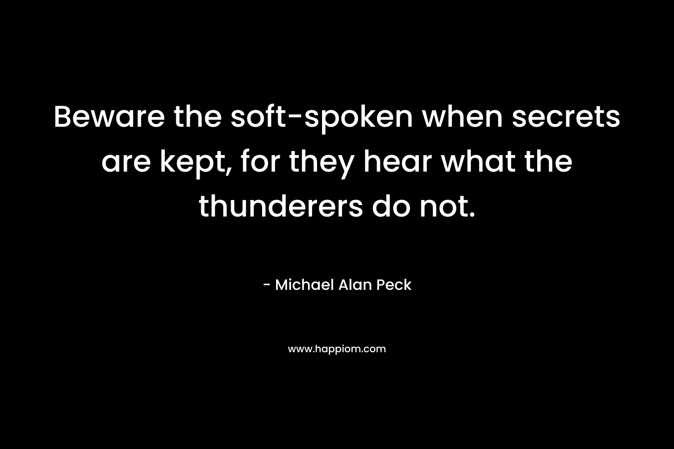 Beware the soft-spoken when secrets are kept, for they hear what the thunderers do not. – Michael Alan Peck