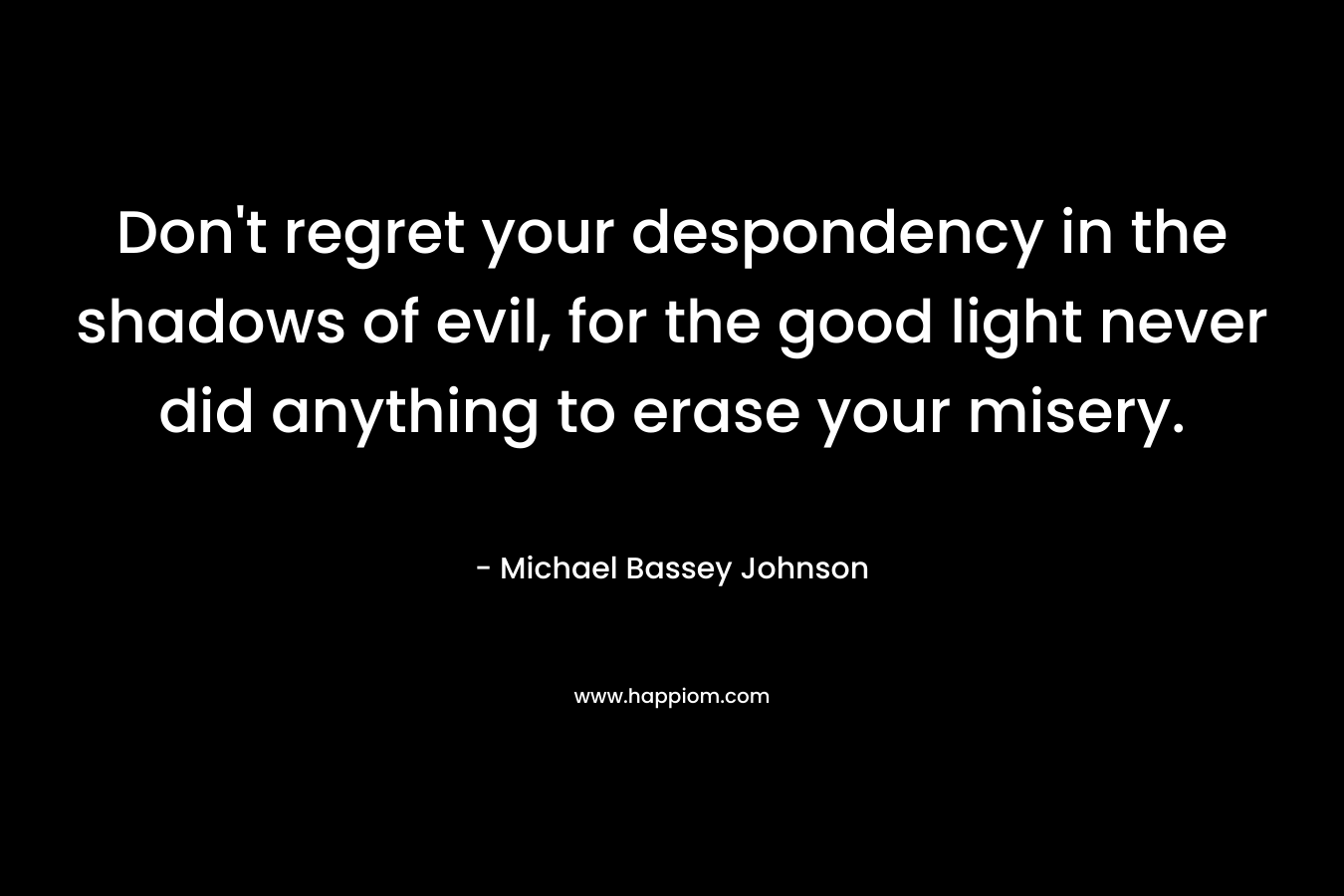 Don't regret your despondency in the shadows of evil, for the good light never did anything to erase your misery.