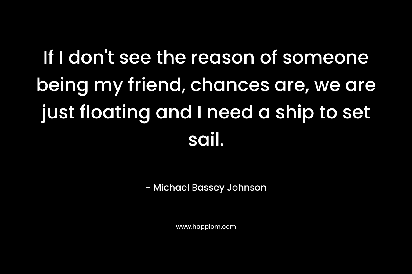 If I don't see the reason of someone being my friend, chances are, we are just floating and I need a ship to set sail.