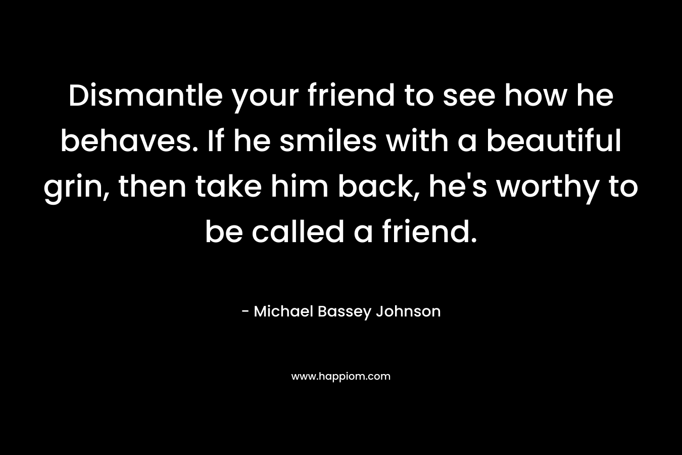 Dismantle your friend to see how he behaves. If he smiles with a beautiful grin, then take him back, he's worthy to be called a friend.