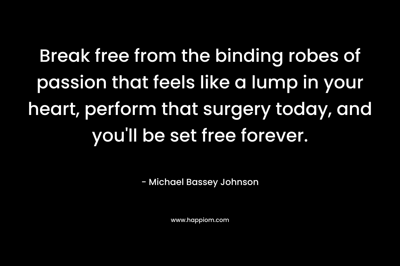 Break free from the binding robes of passion that feels like a lump in your heart, perform that surgery today, and you'll be set free forever.