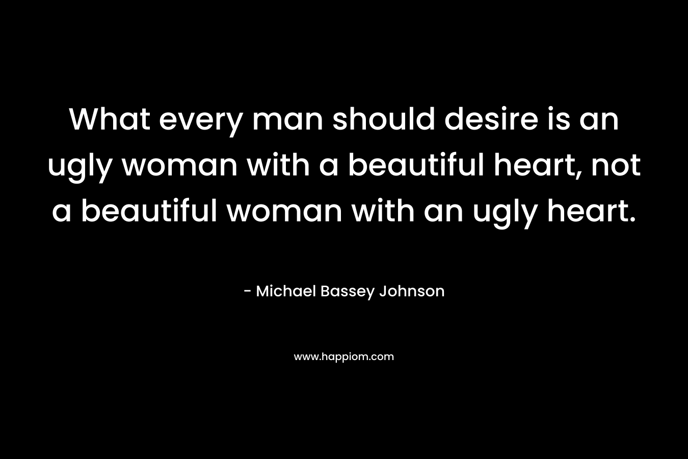 What every man should desire is an ugly woman with a beautiful heart, not a beautiful woman with an ugly heart.