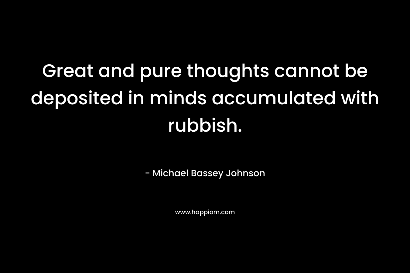 Great and pure thoughts cannot be deposited in minds accumulated with rubbish. – Michael Bassey Johnson