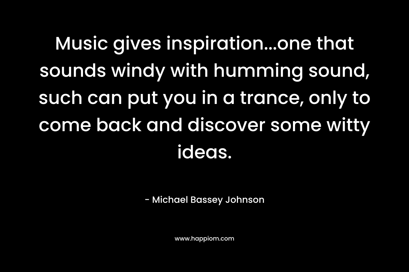 Music gives inspiration…one that sounds windy with humming sound, such can put you in a trance, only to come back and discover some witty ideas. – Michael Bassey Johnson