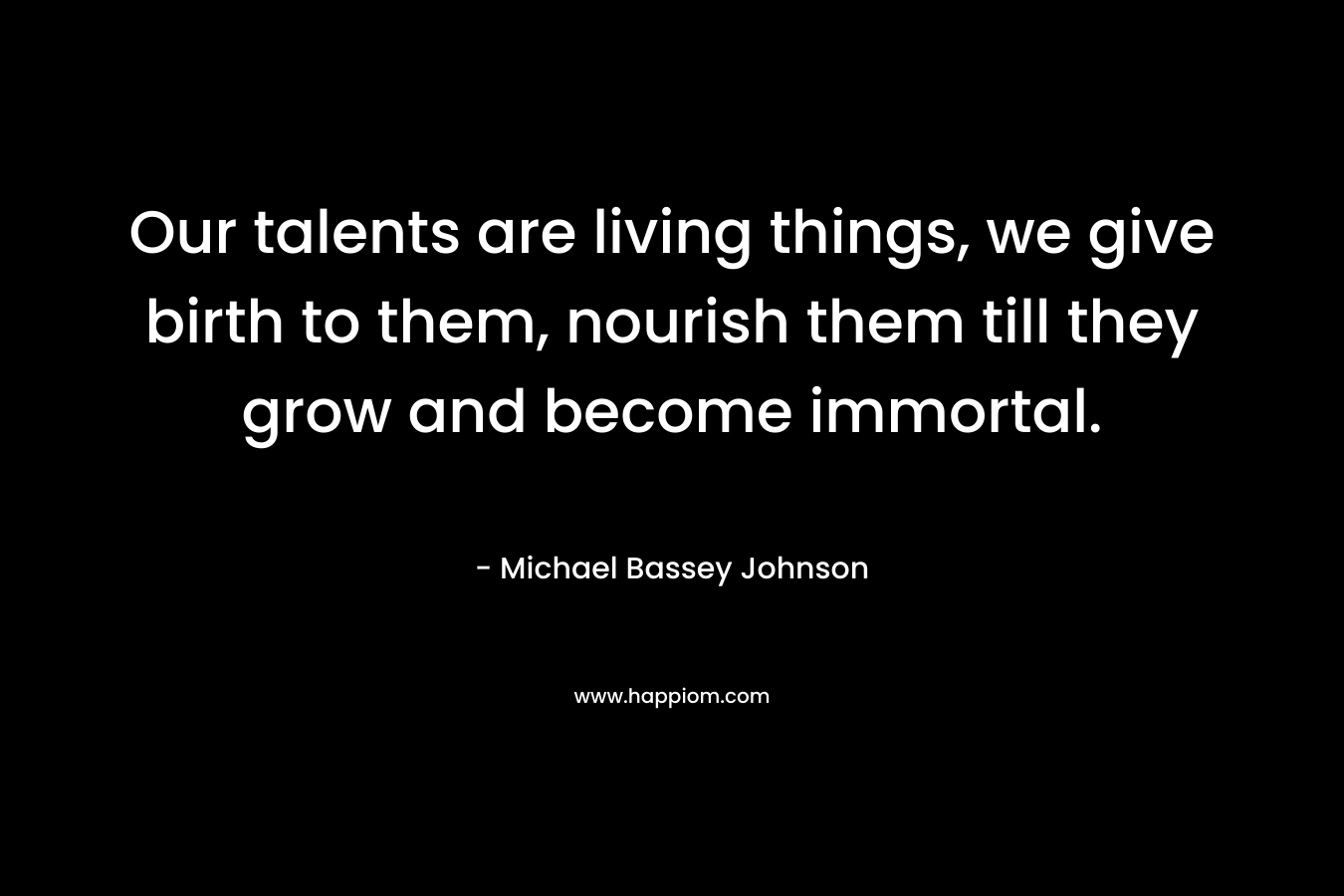 Our talents are living things, we give birth to them, nourish them till they grow and become immortal.
