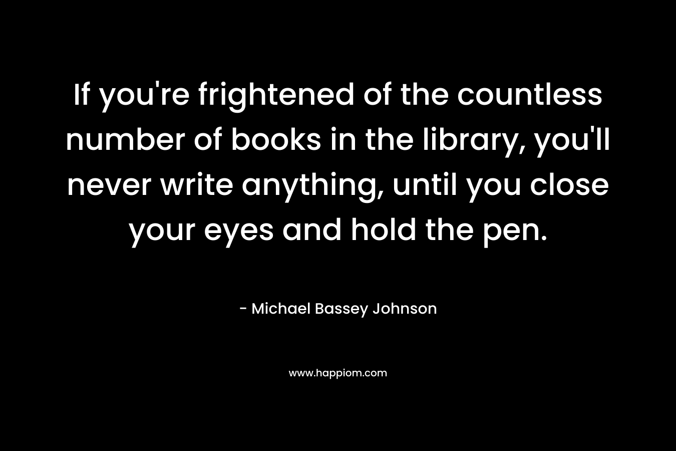 If you're frightened of the countless number of books in the library, you'll never write anything, until you close your eyes and hold the pen.