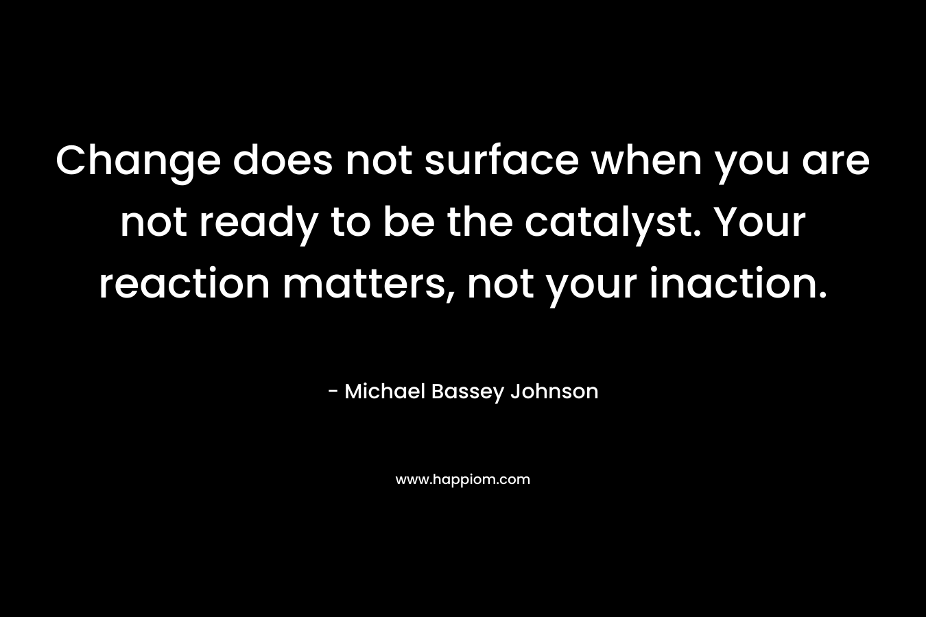 Change does not surface when you are not ready to be the catalyst. Your reaction matters, not your inaction. – Michael Bassey Johnson