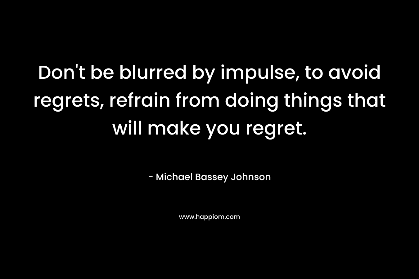 Don’t be blurred by impulse, to avoid regrets, refrain from doing things that will make you regret. – Michael Bassey Johnson