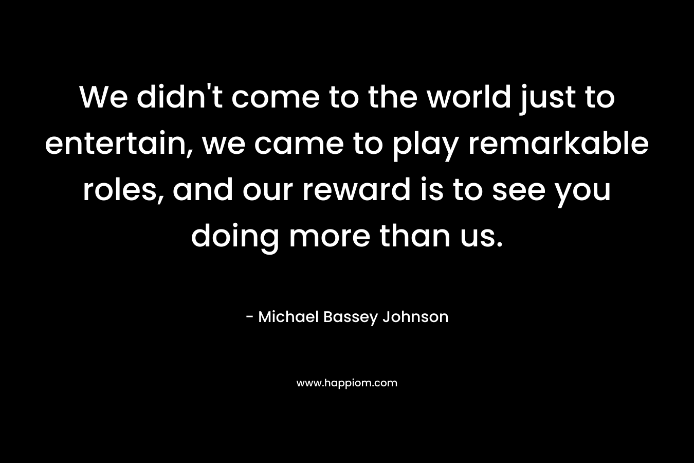 We didn’t come to the world just to entertain, we came to play remarkable roles, and our reward is to see you doing more than us. – Michael Bassey Johnson