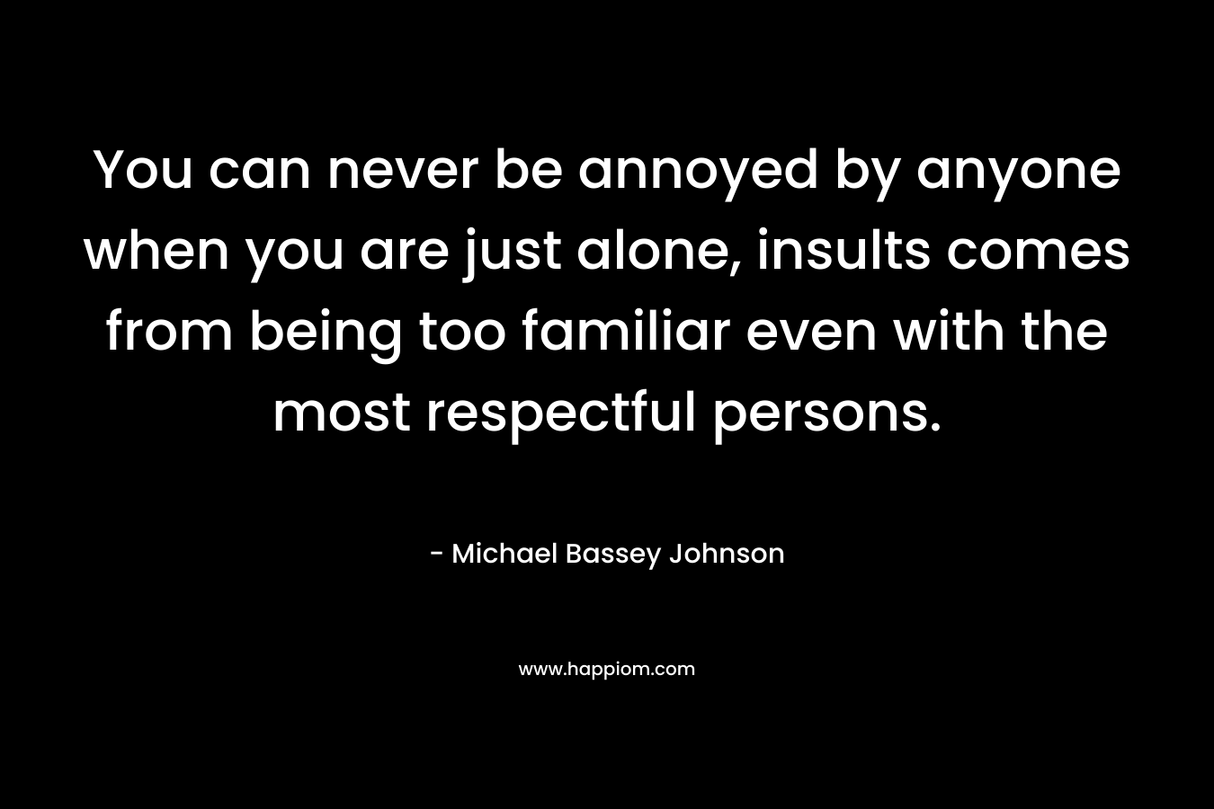 You can never be annoyed by anyone when you are just alone, insults comes from being too familiar even with the most respectful persons. – Michael Bassey Johnson