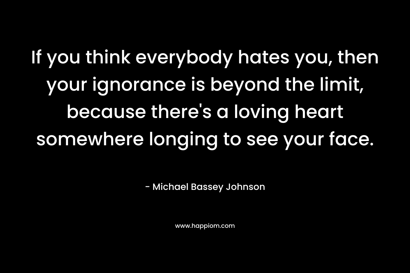 If you think everybody hates you, then your ignorance is beyond the limit, because there's a loving heart somewhere longing to see your face.