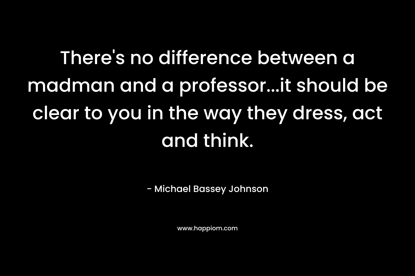 There’s no difference between a madman and a professor…it should be clear to you in the way they dress, act and think. – Michael Bassey Johnson