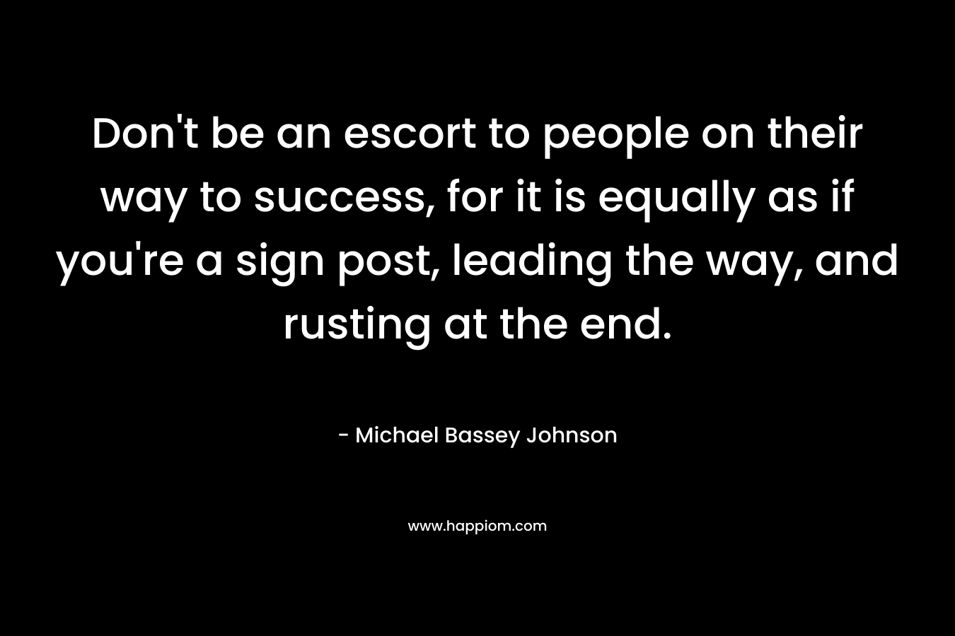 Don’t be an escort to people on their way to success, for it is equally as if you’re a sign post, leading the way, and rusting at the end. – Michael Bassey Johnson