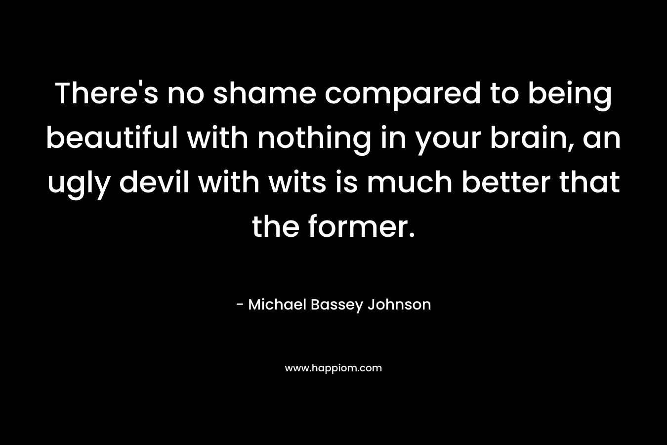 There’s no shame compared to being beautiful with nothing in your brain, an ugly devil with wits is much better that the former. – Michael Bassey Johnson