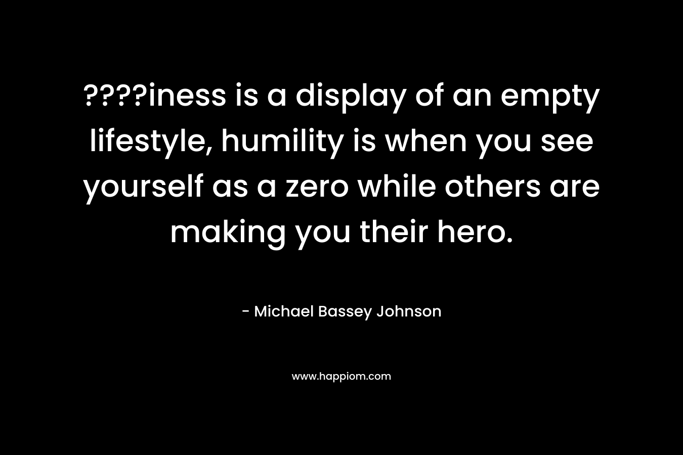 ????iness is a display of an empty lifestyle, humility is when you see yourself as a zero while others are making you their hero. – Michael Bassey Johnson