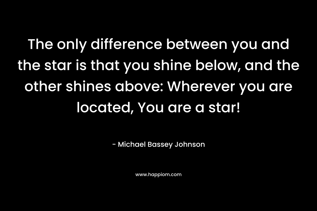 The only difference between you and the star is that you shine below, and the other shines above: Wherever you are located, You are a star! – Michael Bassey Johnson
