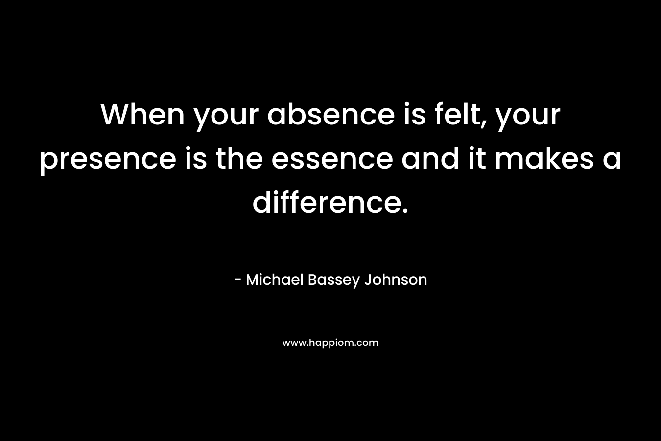 When your absence is felt, your presence is the essence and it makes a difference.