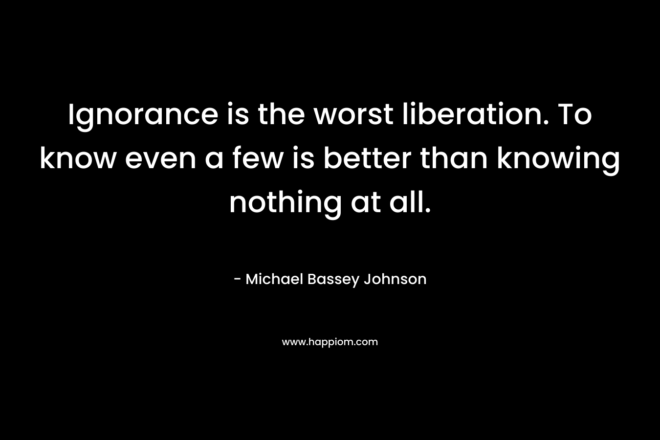Ignorance is the worst liberation. To know even a few is better than knowing nothing at all. – Michael Bassey Johnson