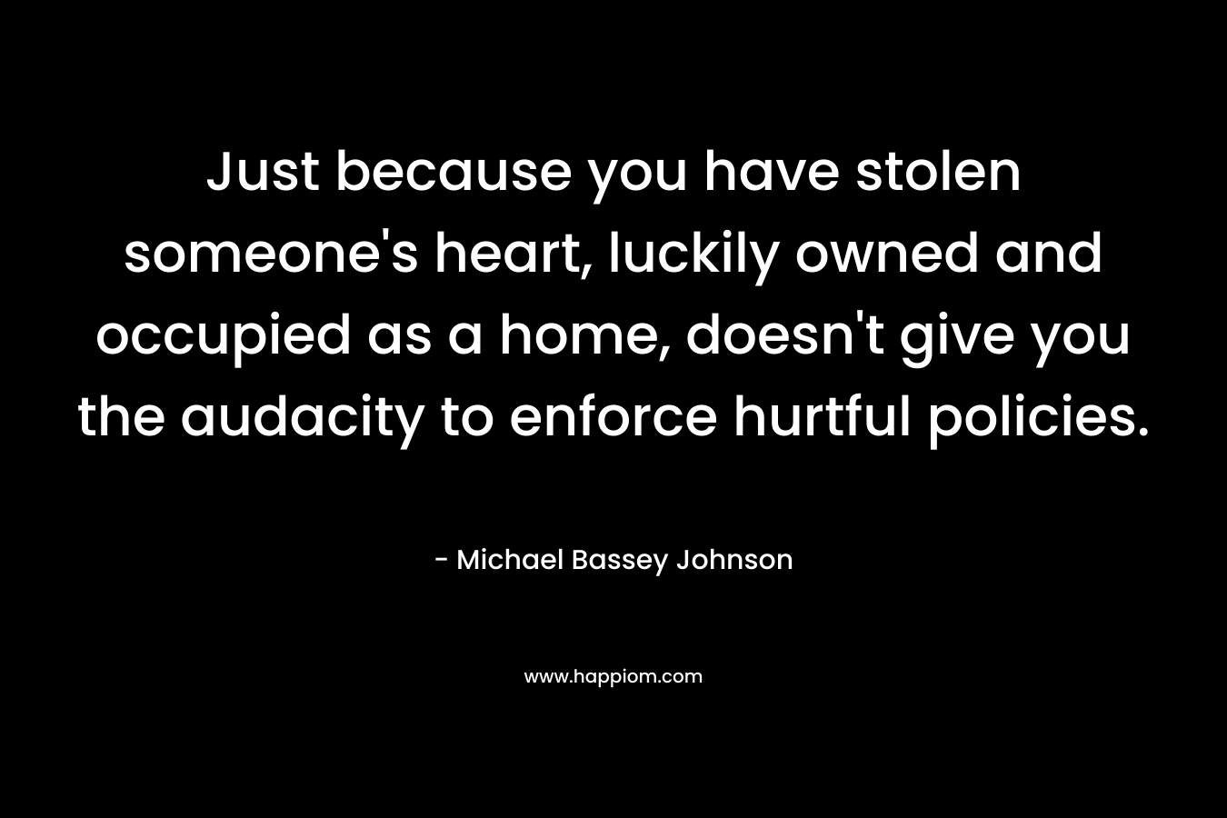 Just because you have stolen someone’s heart, luckily owned and occupied as a home, doesn’t give you the audacity to enforce hurtful policies. – Michael Bassey Johnson