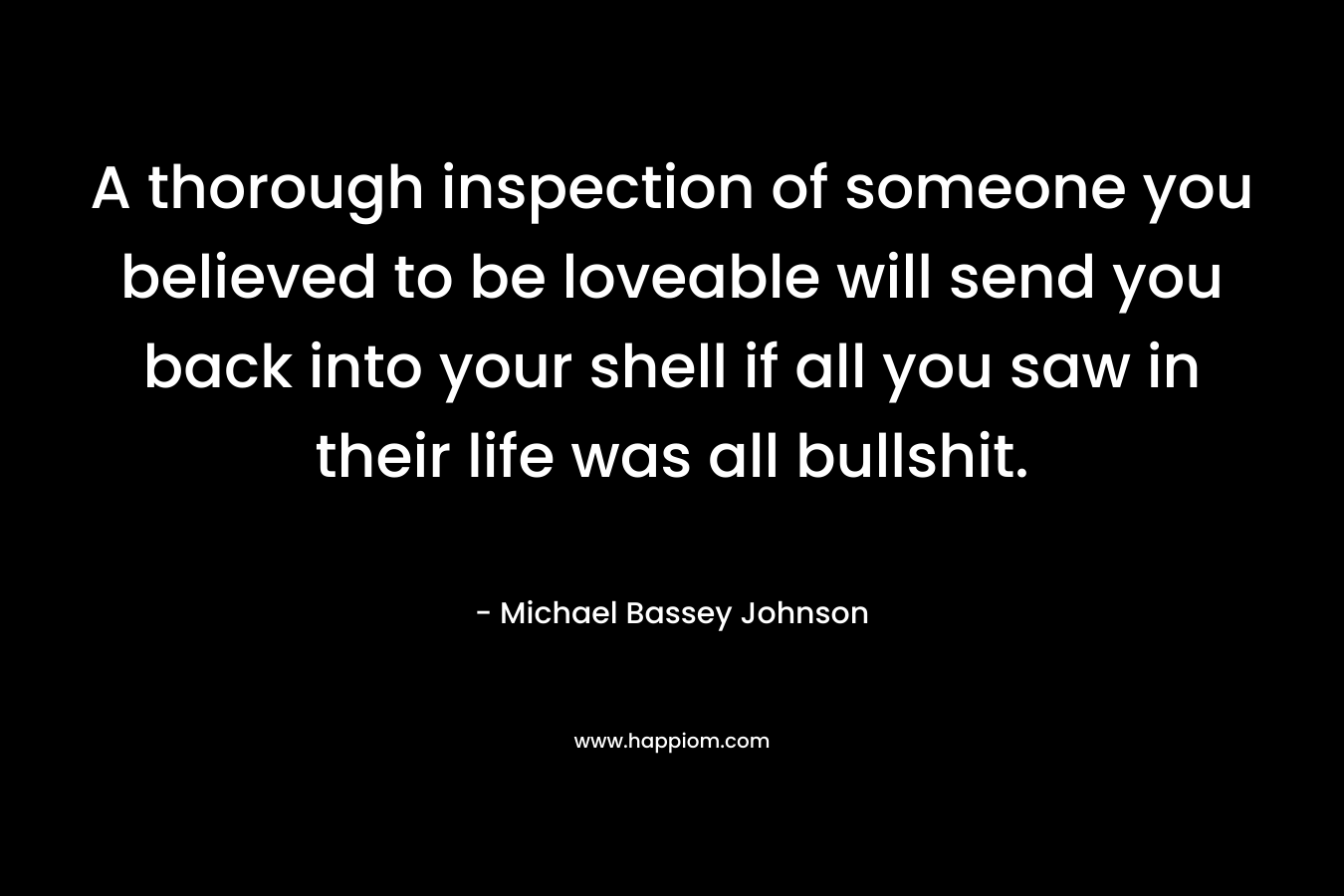 A thorough inspection of someone you believed to be loveable will send you back into your shell if all you saw in their life was all bullshit. – Michael Bassey Johnson
