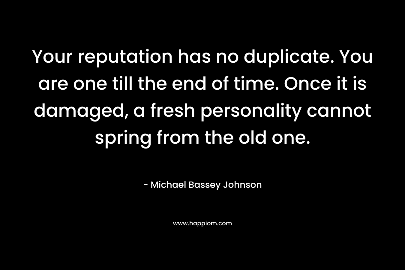 Your reputation has no duplicate. You are one till the end of time. Once it is damaged, a fresh personality cannot spring from the old one. – Michael Bassey Johnson