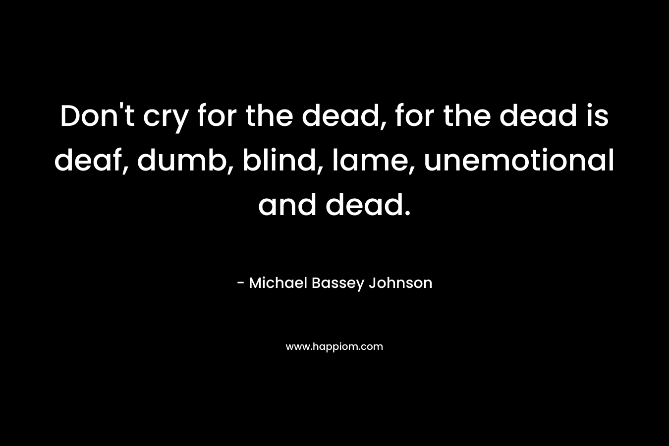 Don't cry for the dead, for the dead is deaf, dumb, blind, lame, unemotional and dead.