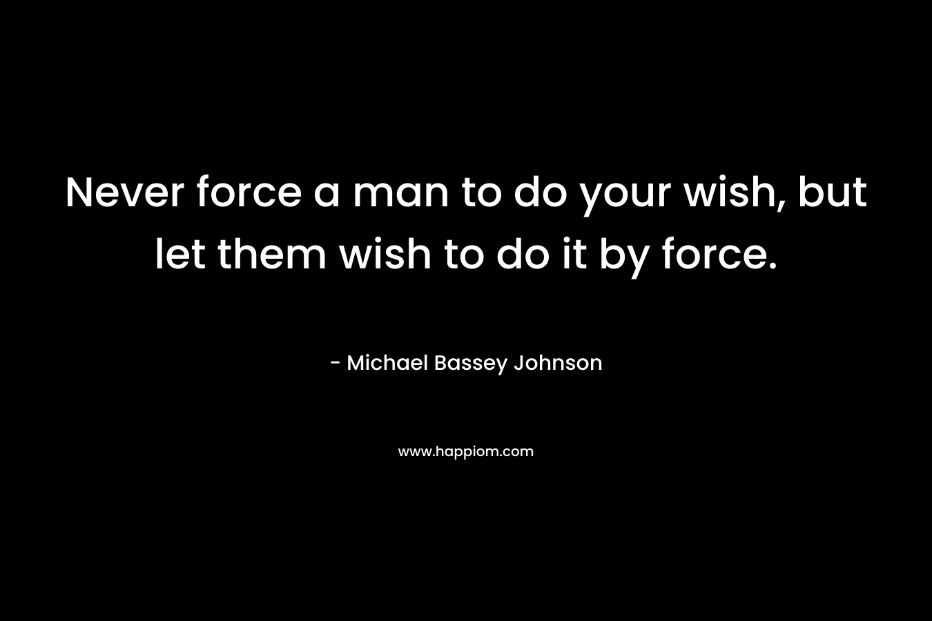Never force a man to do your wish, but let them wish to do it by force.