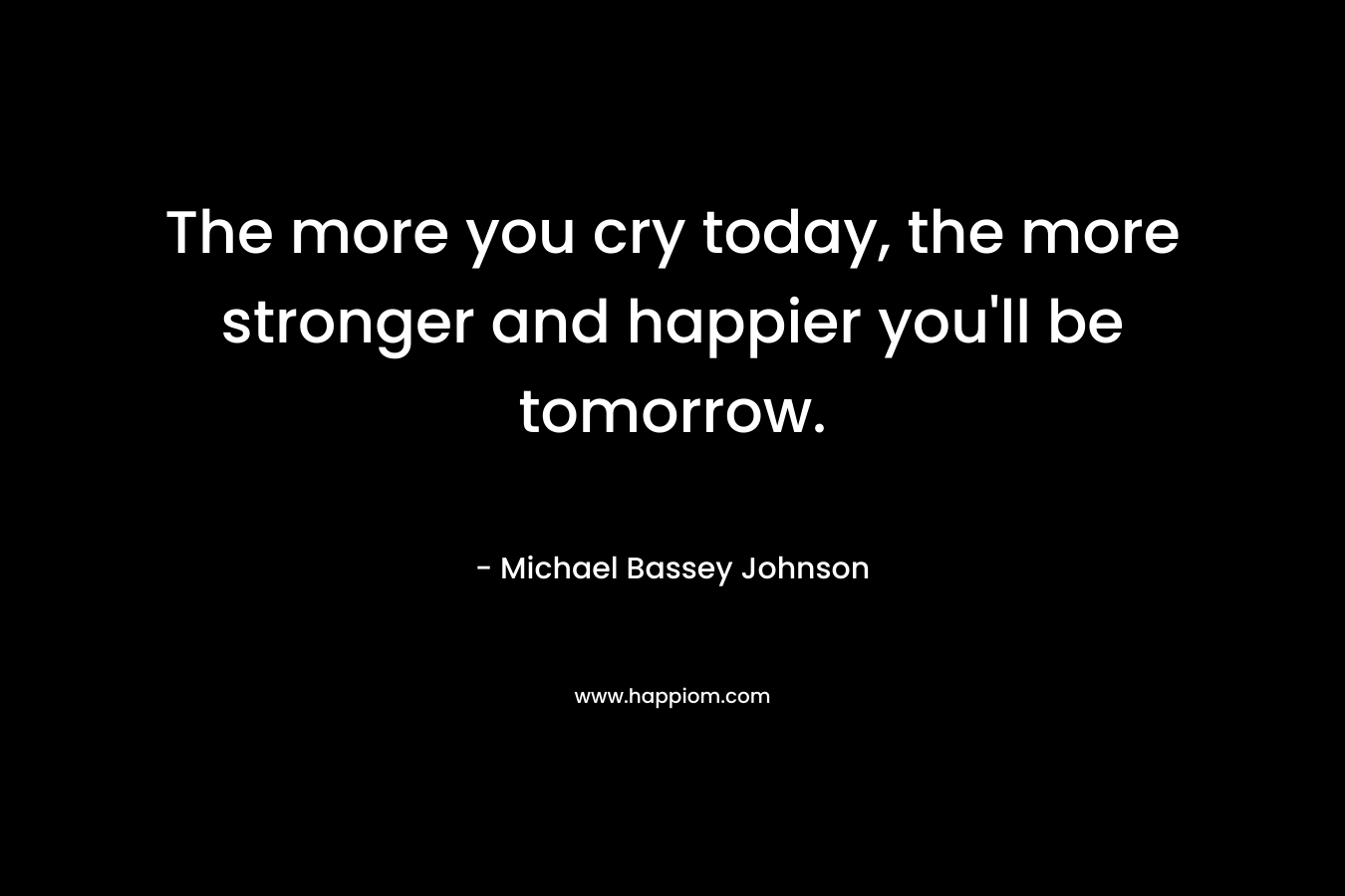 The more you cry today, the more stronger and happier you'll be tomorrow.