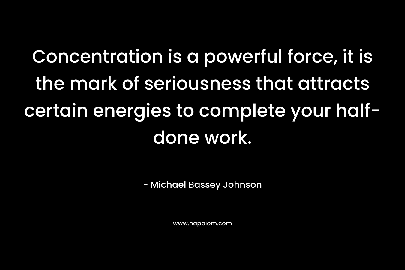 Concentration is a powerful force, it is the mark of seriousness that attracts certain energies to complete your half-done work. – Michael Bassey Johnson