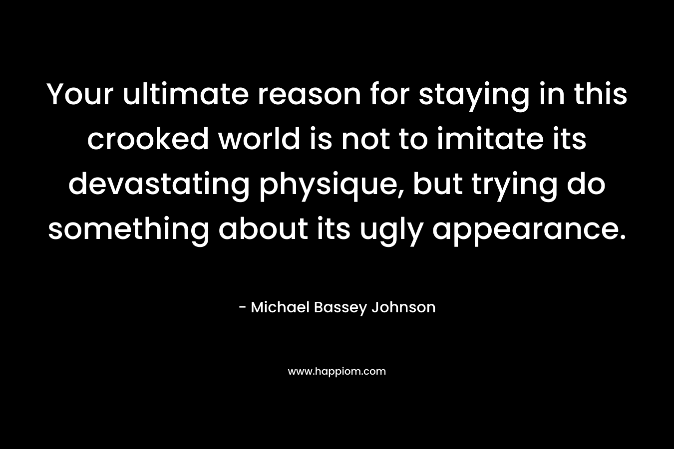 Your ultimate reason for staying in this crooked world is not to imitate its devastating physique, but trying do something about its ugly appearance. – Michael Bassey Johnson