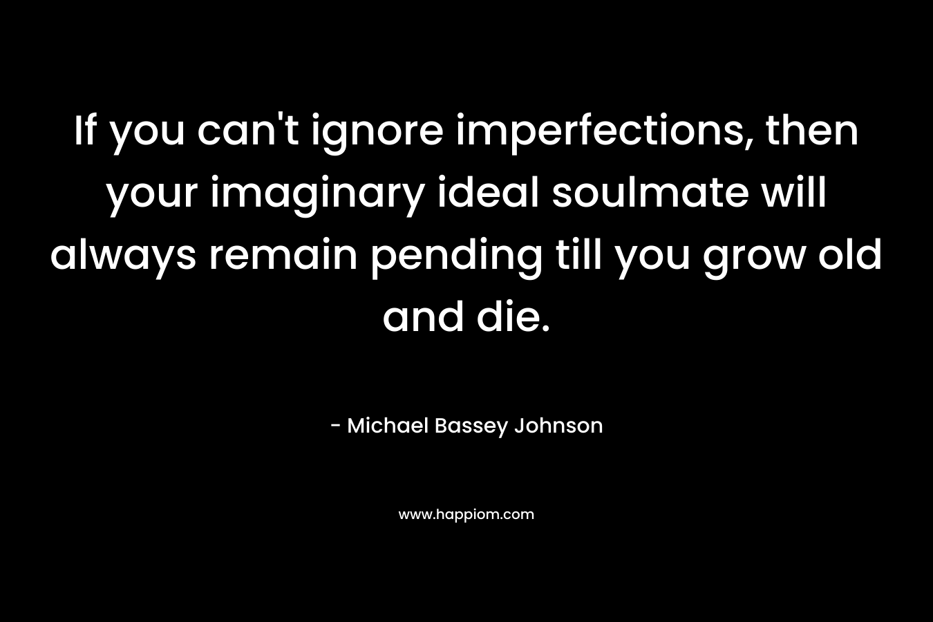 If you can’t ignore imperfections, then your imaginary ideal soulmate will always remain pending till you grow old and die. – Michael Bassey Johnson