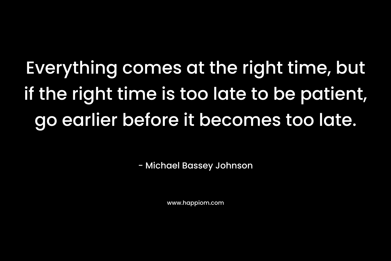 Everything comes at the right time, but if the right time is too late to be patient, go earlier before it becomes too late. – Michael Bassey Johnson