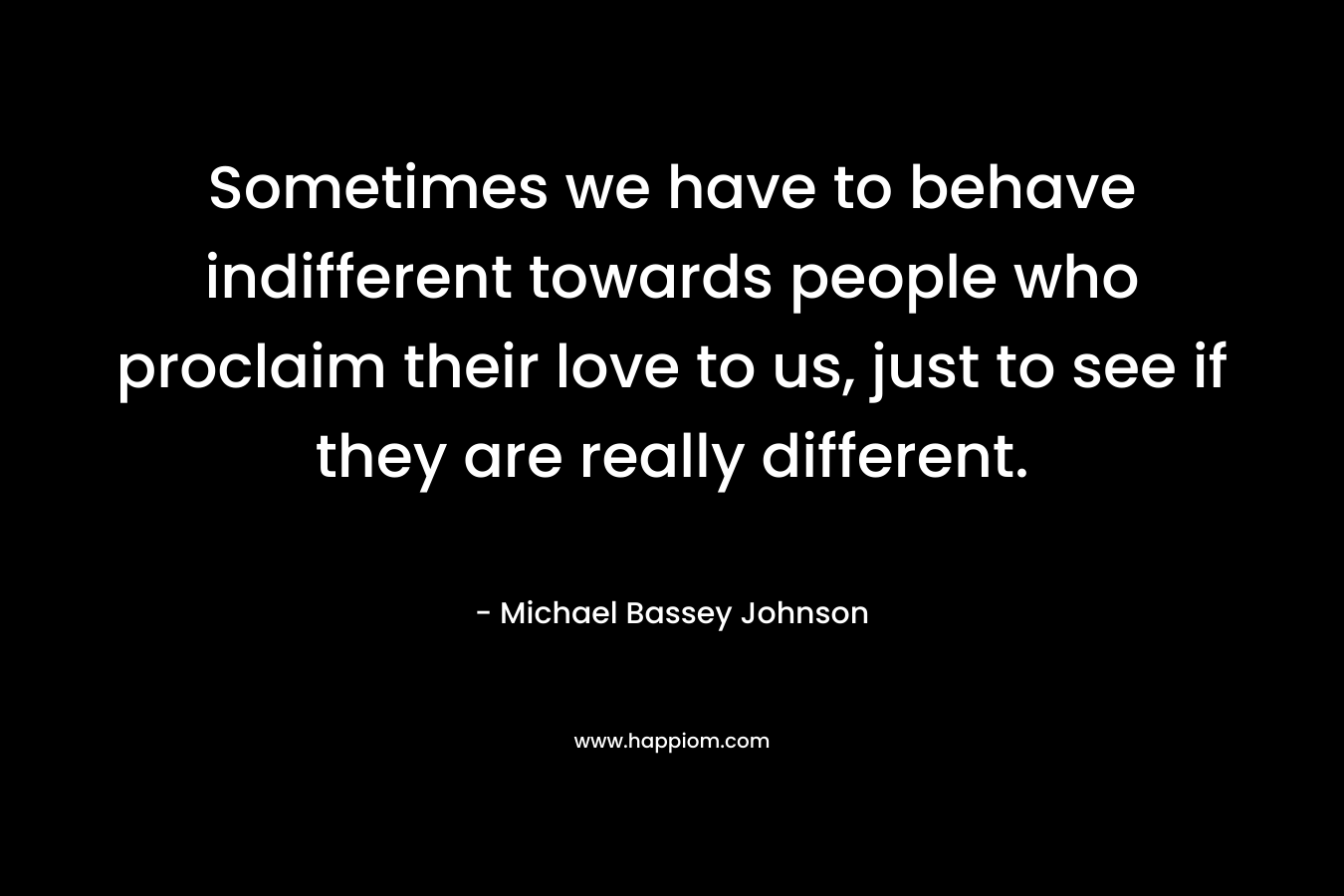 Sometimes we have to behave indifferent towards people who proclaim their love to us, just to see if they are really different. – Michael Bassey Johnson
