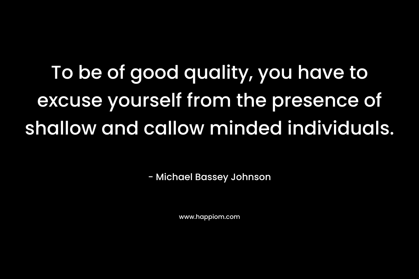 To be of good quality, you have to excuse yourself from the presence of shallow and callow minded individuals.