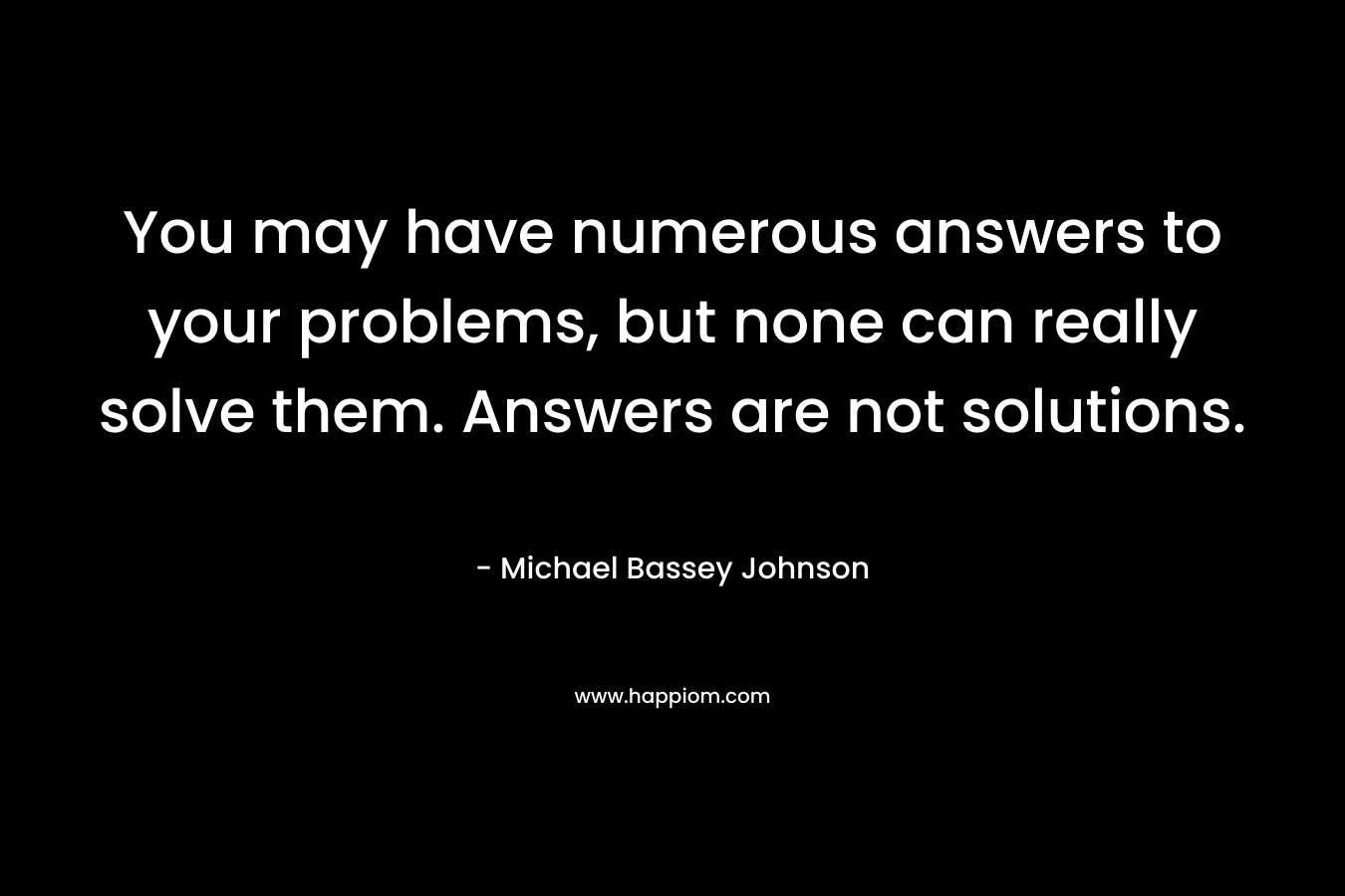 You may have numerous answers to your problems, but none can really solve them. Answers are not solutions. – Michael Bassey Johnson