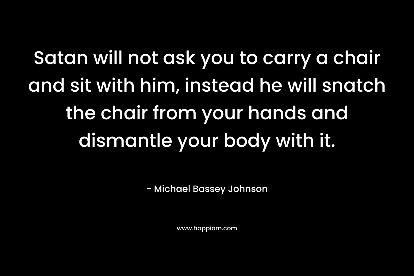 Satan will not ask you to carry a chair and sit with him, instead he will snatch the chair from your hands and dismantle your body with it. – Michael Bassey Johnson