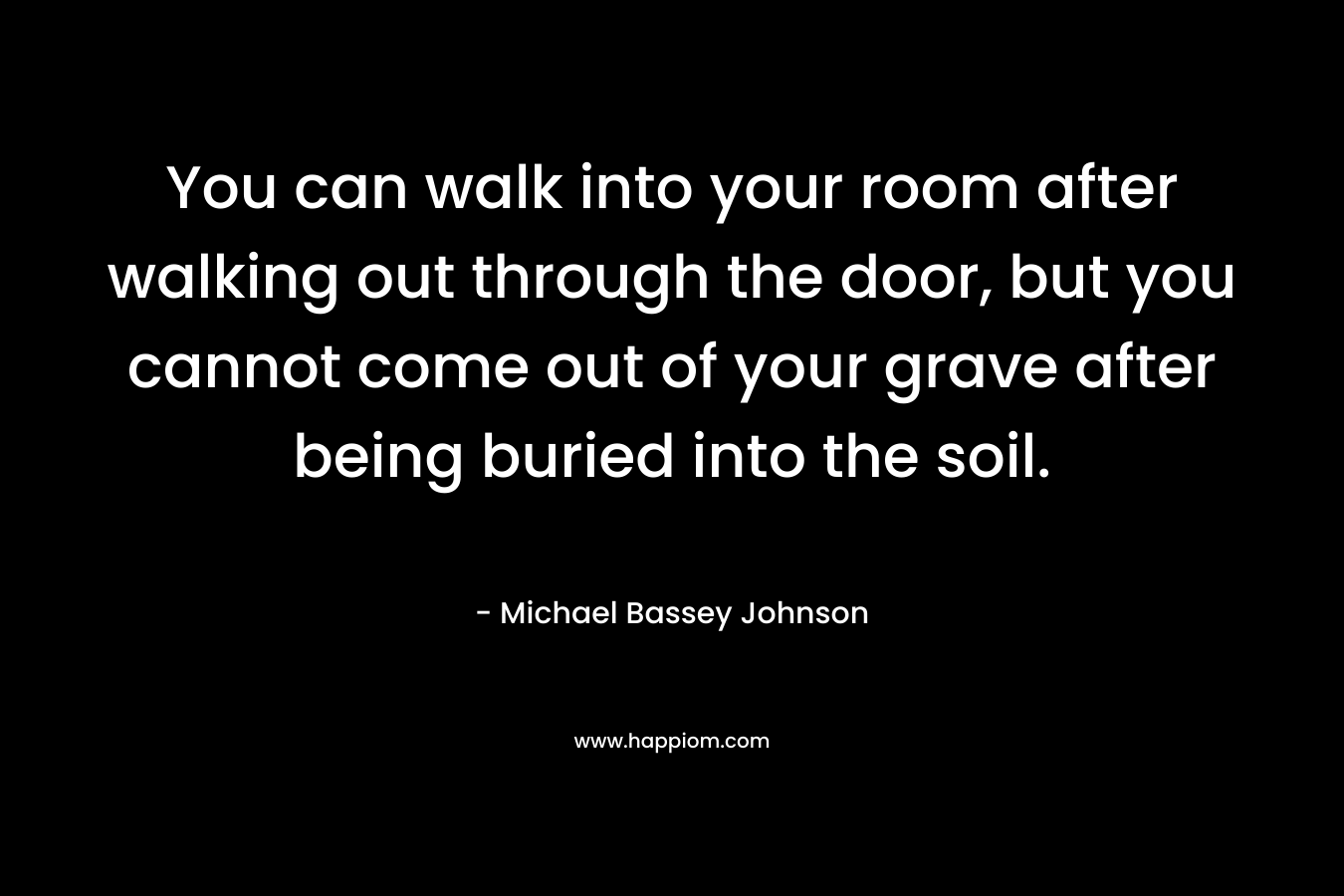 You can walk into your room after walking out through the door, but you cannot come out of your grave after being buried into the soil. – Michael Bassey Johnson