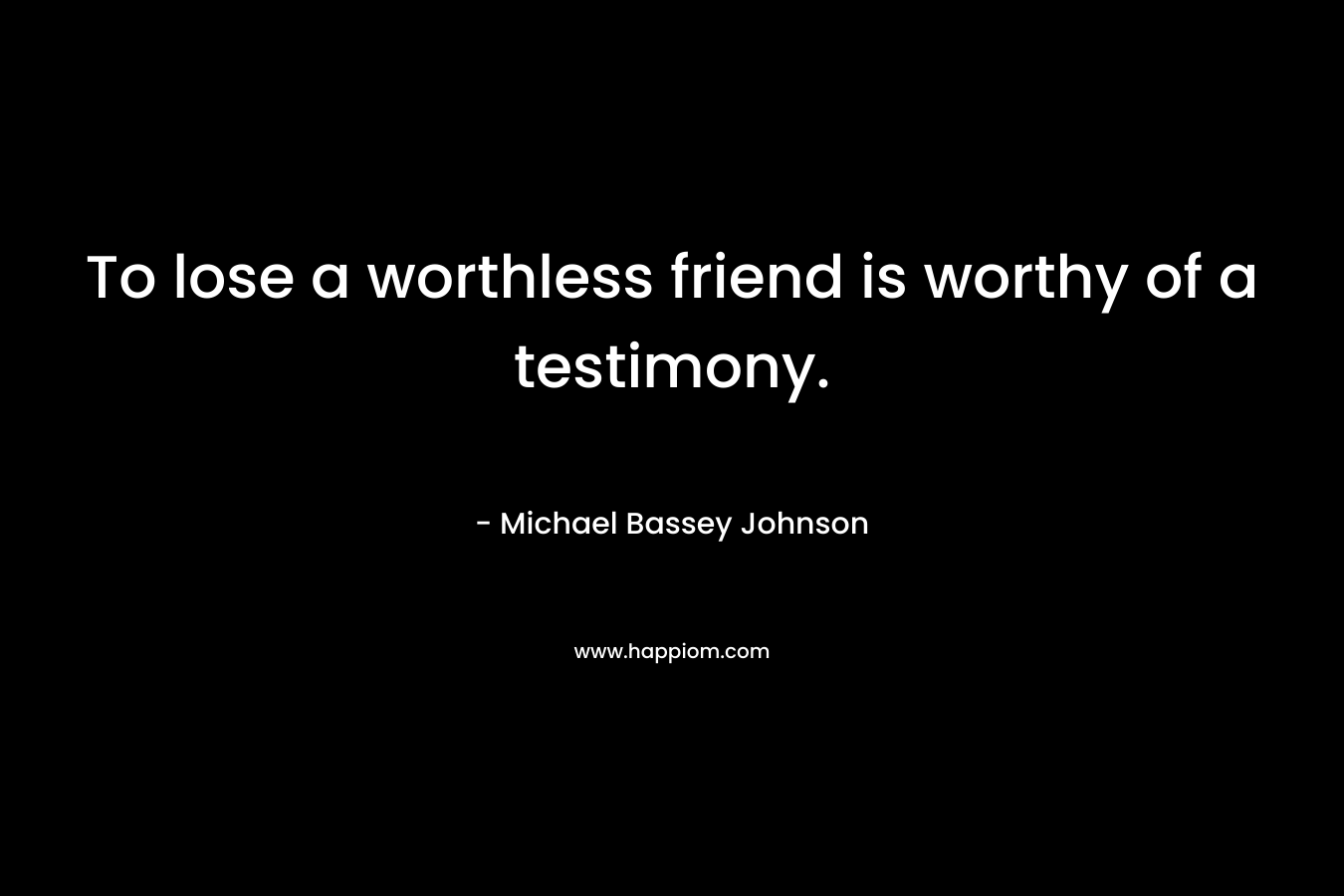 To lose a worthless friend is worthy of a testimony. – Michael Bassey Johnson