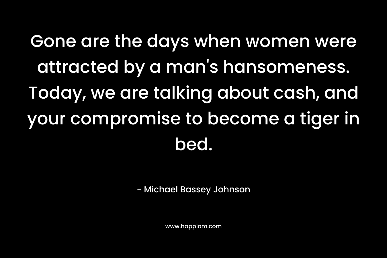 Gone are the days when women were attracted by a man's hansomeness. Today, we are talking about cash, and your compromise to become a tiger in bed.