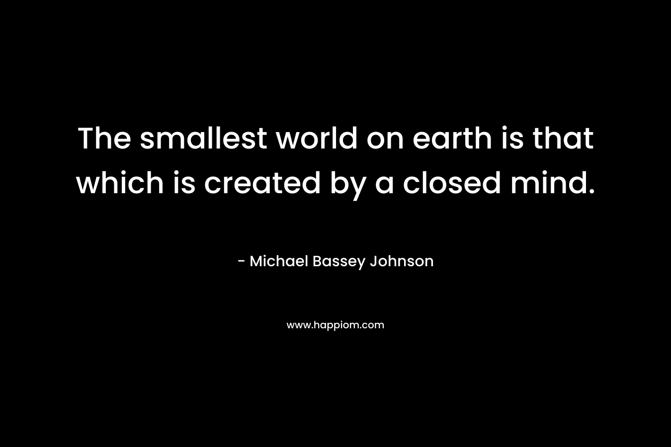 The smallest world on earth is that which is created by a closed mind.