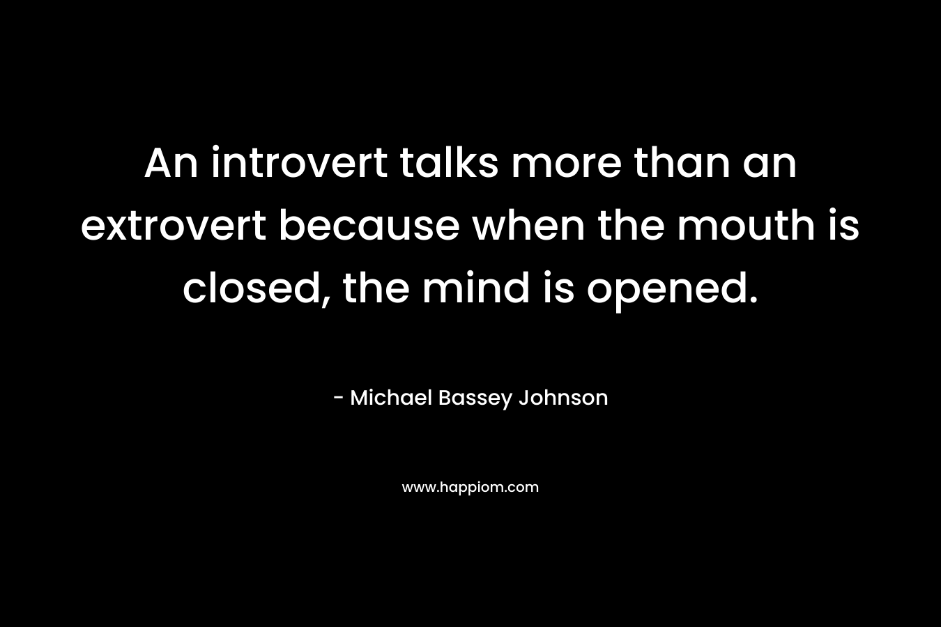An introvert talks more than an extrovert because when the mouth is closed, the mind is opened. – Michael Bassey Johnson