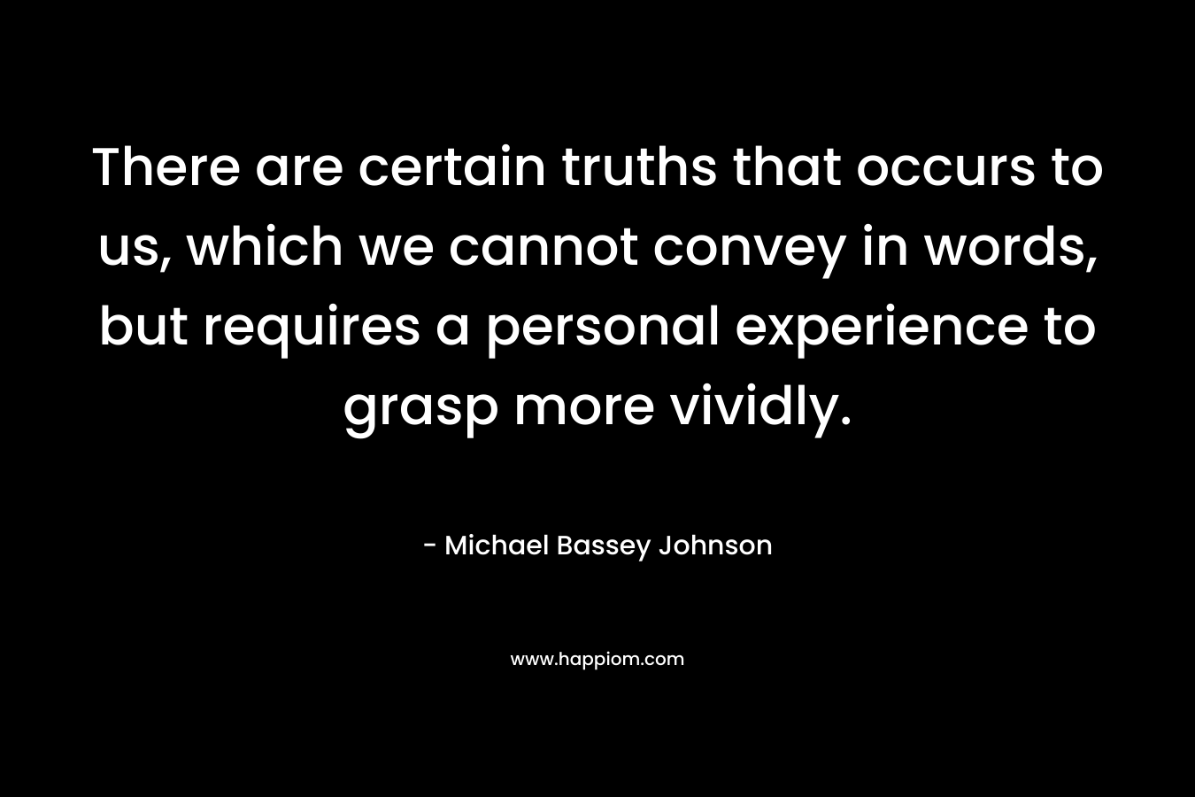 There are certain truths that occurs to us, which we cannot convey in words, but requires a personal experience to grasp more vividly. – Michael Bassey Johnson