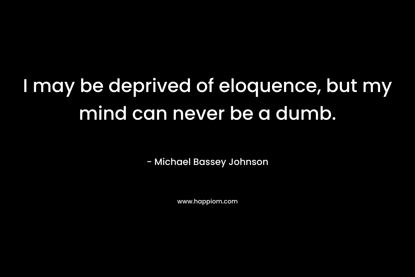 I may be deprived of eloquence, but my mind can never be a dumb. – Michael Bassey Johnson