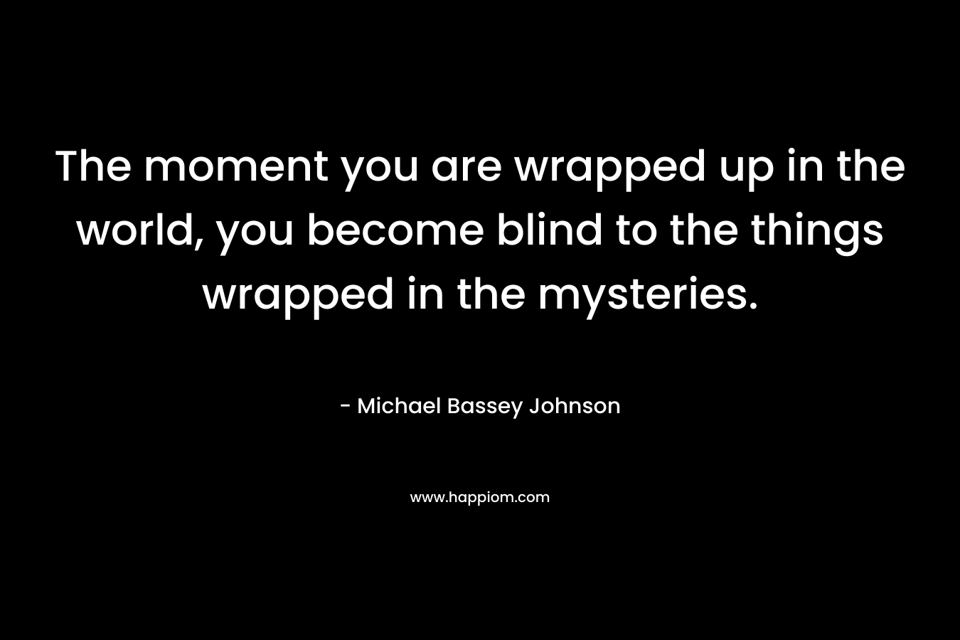 The moment you are wrapped up in the world, you become blind to the things wrapped in the mysteries.