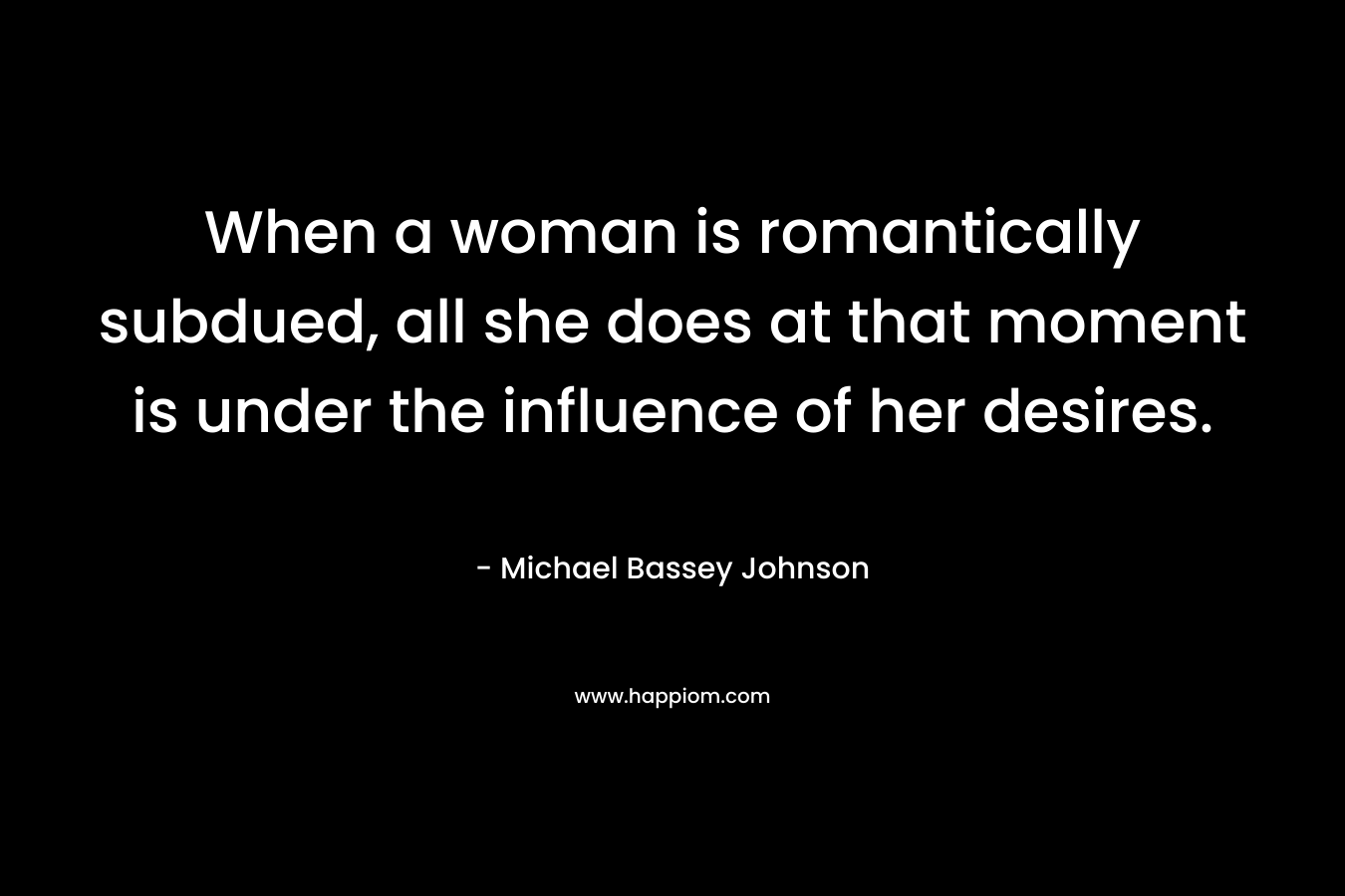 When a woman is romantically subdued, all she does at that moment is under the influence of her desires. – Michael Bassey Johnson