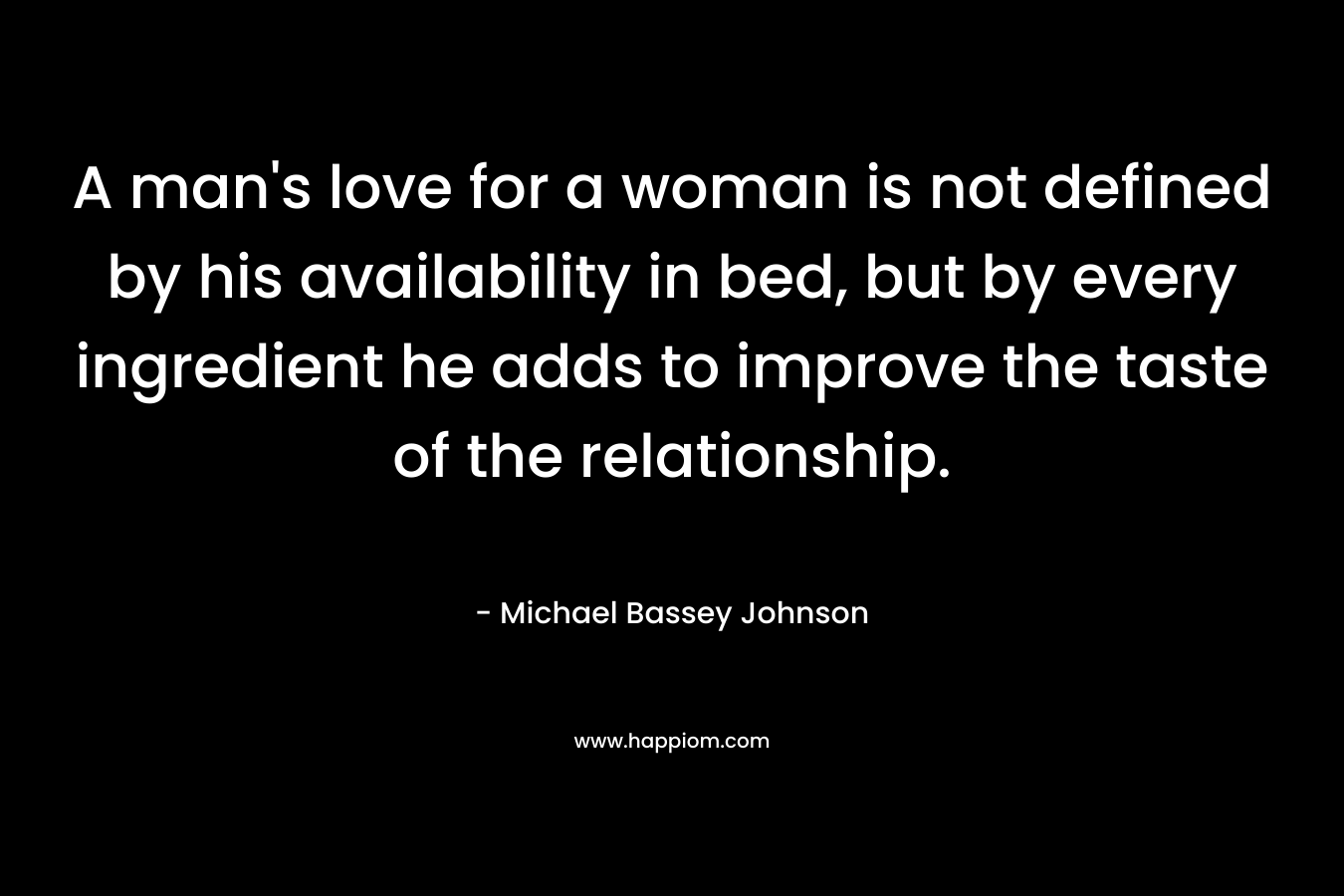 A man’s love for a woman is not defined by his availability in bed, but by every ingredient he adds to improve the taste of the relationship. – Michael Bassey Johnson